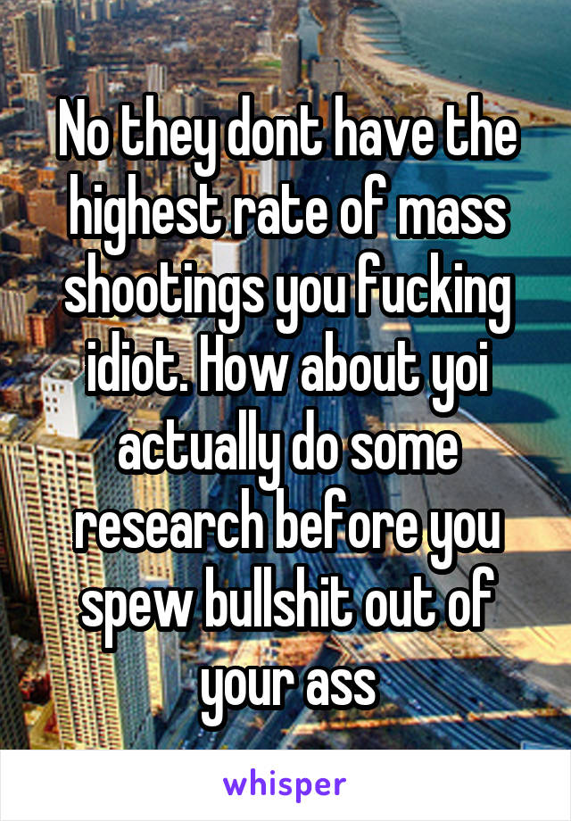 No they dont have the highest rate of mass shootings you fucking idiot. How about yoi actually do some research before you spew bullshit out of your ass