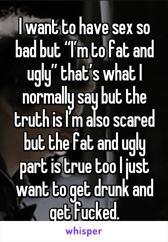 I want to have sex so bad but “I’m to fat and ugly” that’s what I normally say but the truth is I’m also scared but the fat and ugly part is true too I just want to get drunk and get fucked.