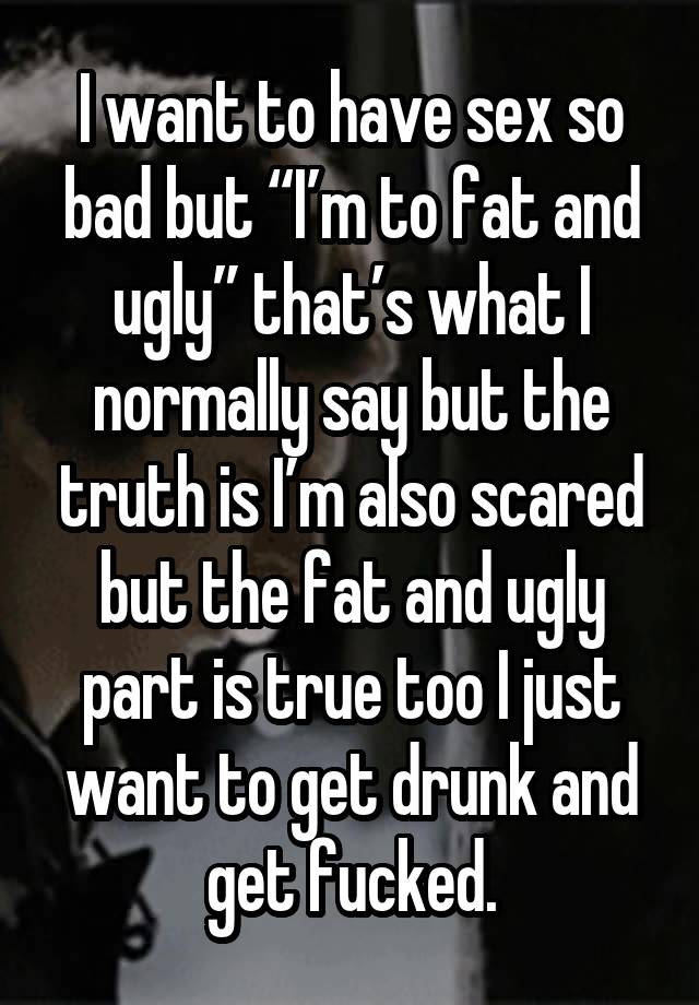 I want to have sex so bad but “I’m to fat and ugly” that’s what I normally say but the truth is I’m also scared but the fat and ugly part is true too I just want to get drunk and get fucked.