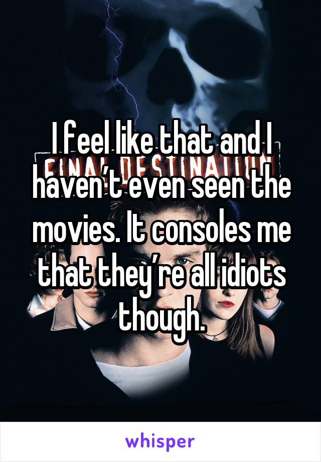 I feel like that and I haven’t even seen the movies. It consoles me that they’re all idiots though.