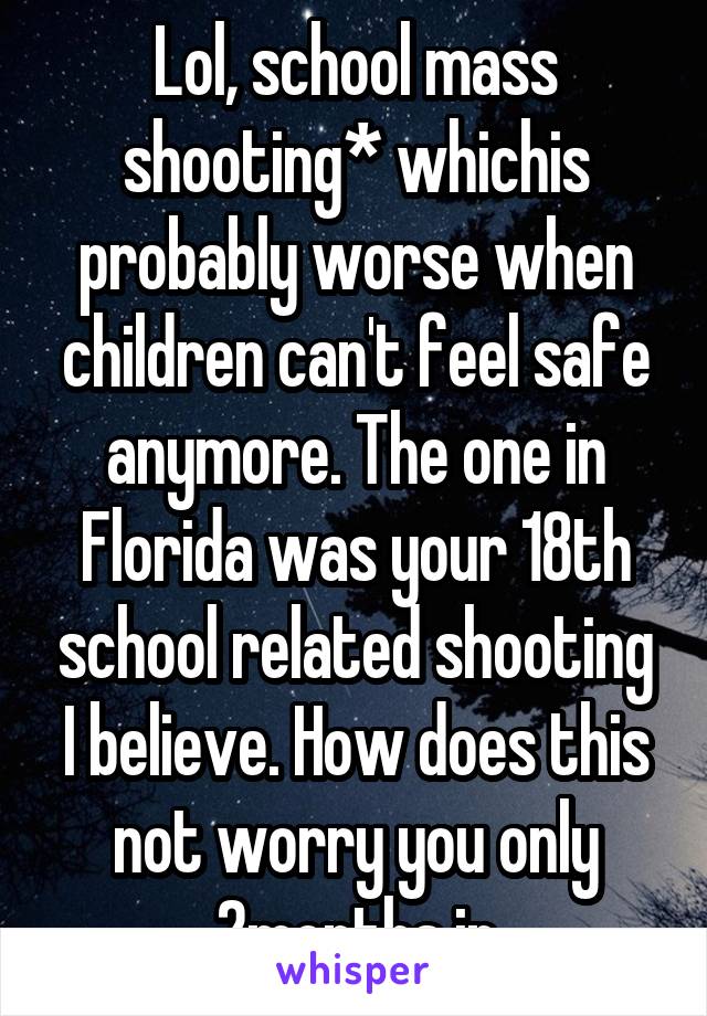 Lol, school mass shooting* whichis probably worse when children can't feel safe anymore. The one in Florida was your 18th school related shooting I believe. How does this not worry you only 2months in