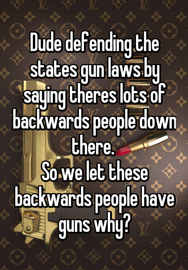 Dude defending the states gun laws by saying theres lots of backwards people down there. 
So we let these backwards people have guns why?