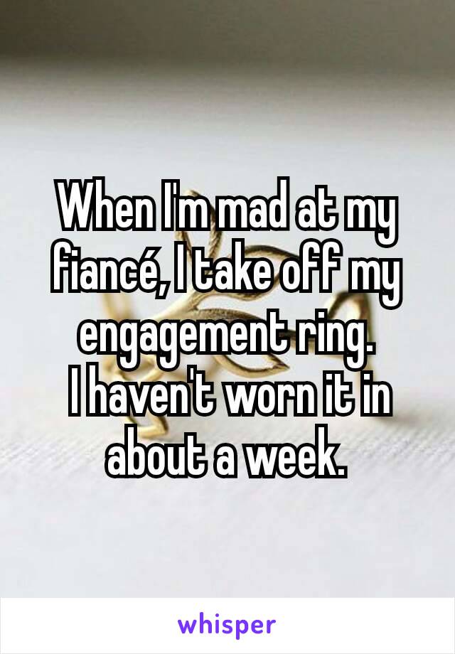 When I'm mad at my fiancé, I take off my engagement ring.
 I haven't worn it in about a week.