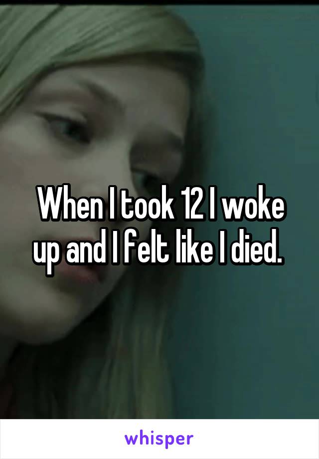 When I took 12 I woke up and I felt like I died. 