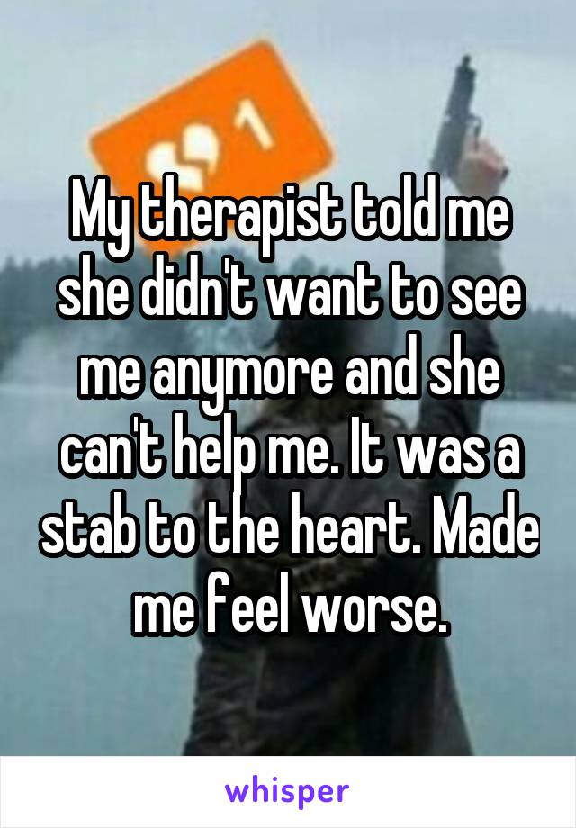 My therapist told me she didn't want to see me anymore and she can't help me. It was a stab to the heart. Made me feel worse.
