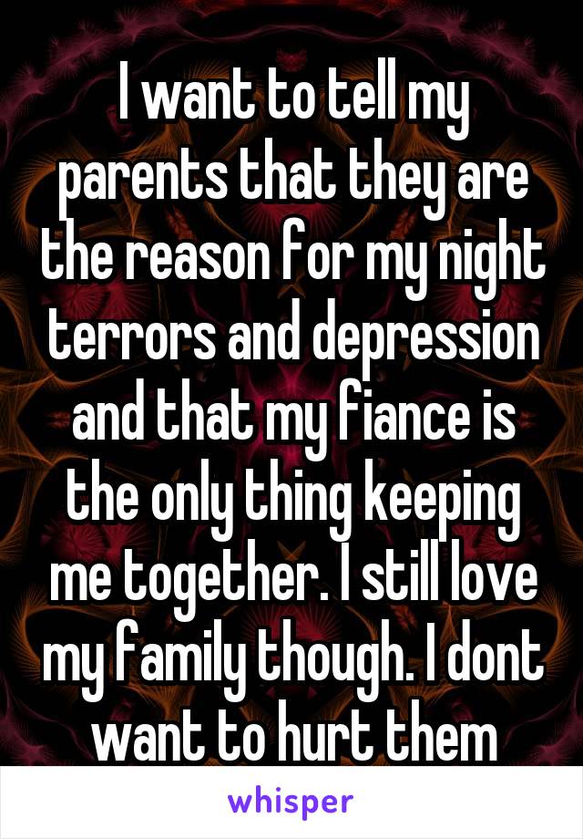 I want to tell my parents that they are the reason for my night terrors and depression and that my fiance is the only thing keeping me together. I still love my family though. I dont want to hurt them
