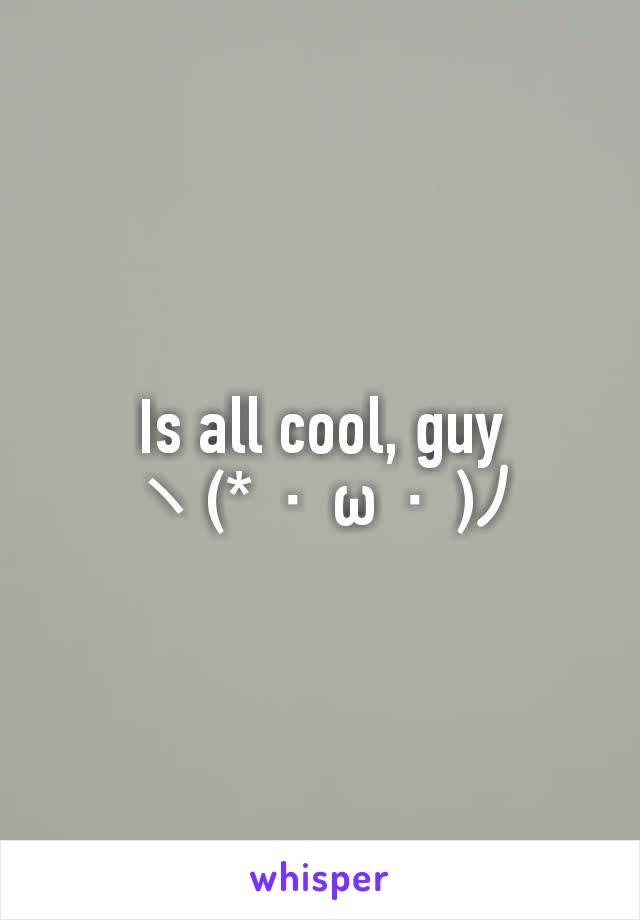 Is all cool, guy
ヽ(*・ω・)ﾉ	