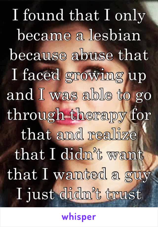 I found that I only became a lesbian because abuse that I faced growing up and I was able to go through therapy for that and realize that I didn’t want that I wanted a guy I just didn’t trust them.