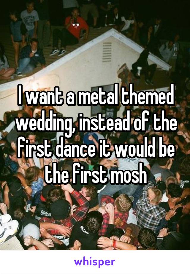 I want a metal themed wedding, instead of the first dance it would be the first mosh