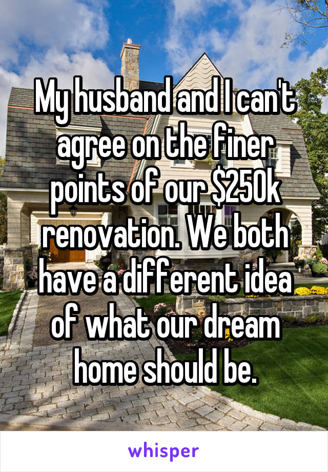 My husband and I can't agree on the finer points of our $250k renovation. We both have a different idea of what our dream home should be.