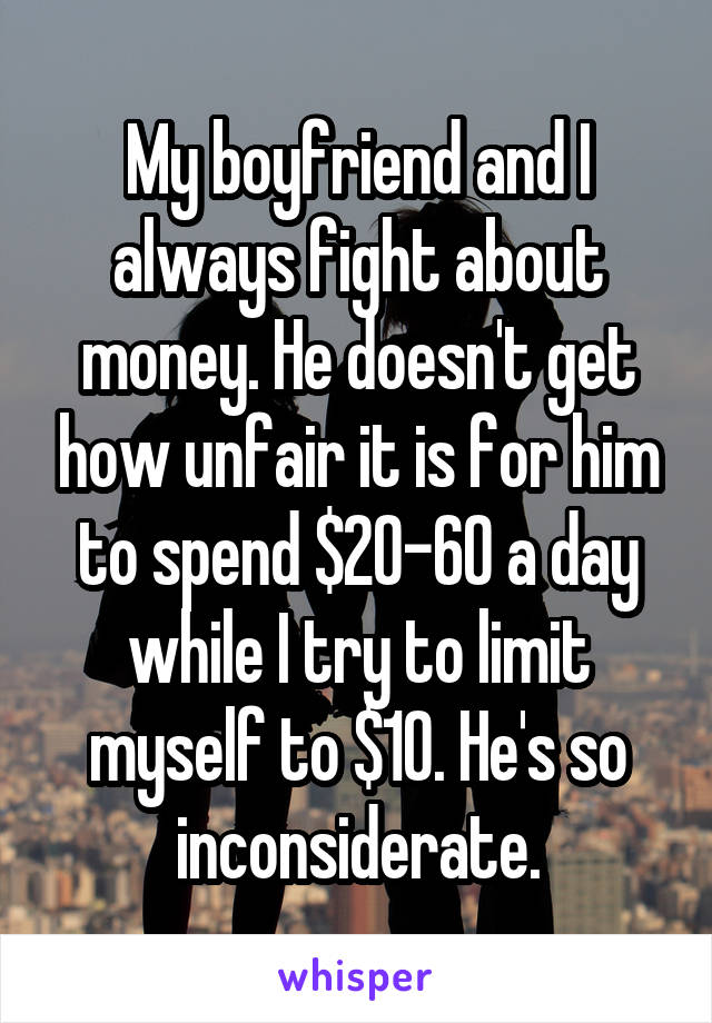 My boyfriend and I always fight about money. He doesn't get how unfair it is for him to spend $20-60 a day while I try to limit myself to $10. He's so inconsiderate.