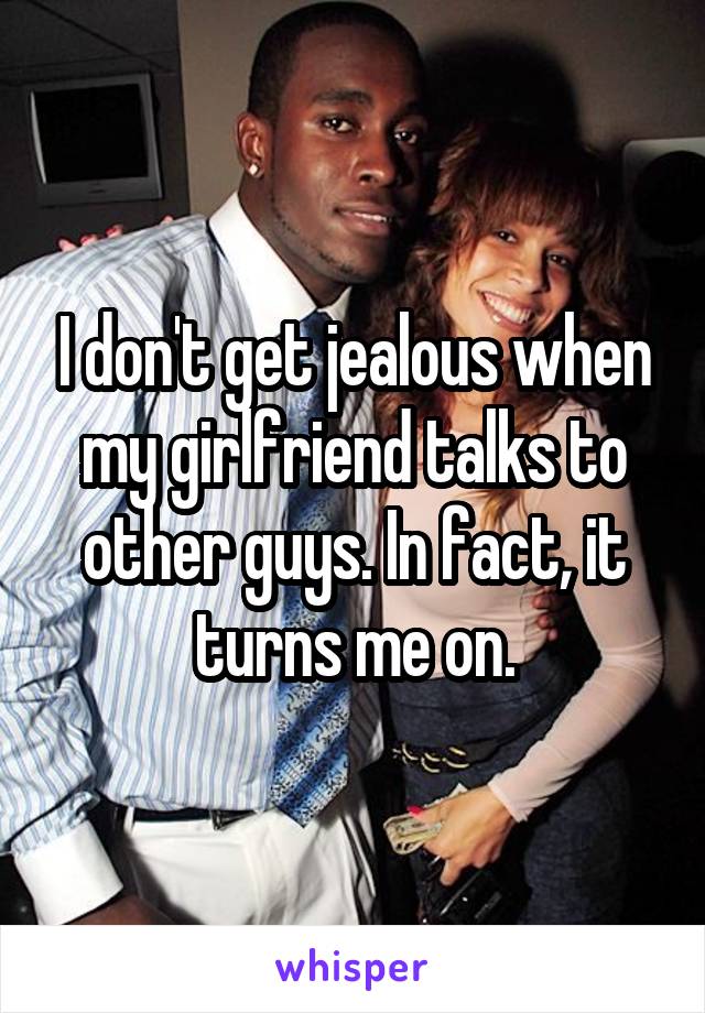 I don't get jealous when my girlfriend talks to other guys. In fact, it turns me on.