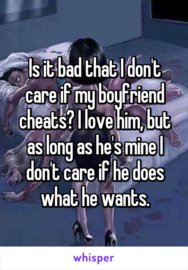 Is it bad that I don't care if my boyfriend cheats? I love him, but as long as he's mine I don't care if he does what he wants.
