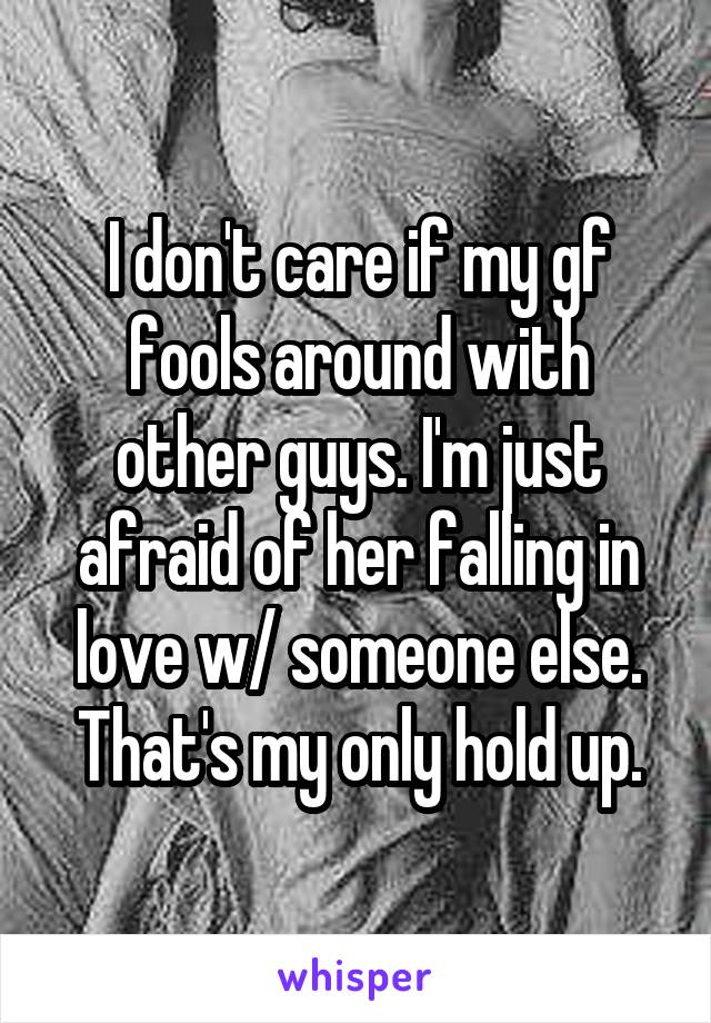 I don't care if my gf fools around with other guys. I'm just afraid of her falling in love w/ someone else. That's my only hold up.