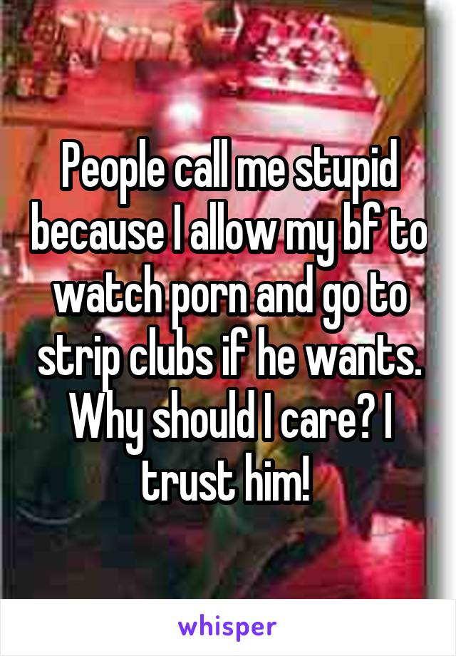 People call me stupid because I allow my bf to watch porn and go to strip clubs if he wants. Why should I care? I trust him! 