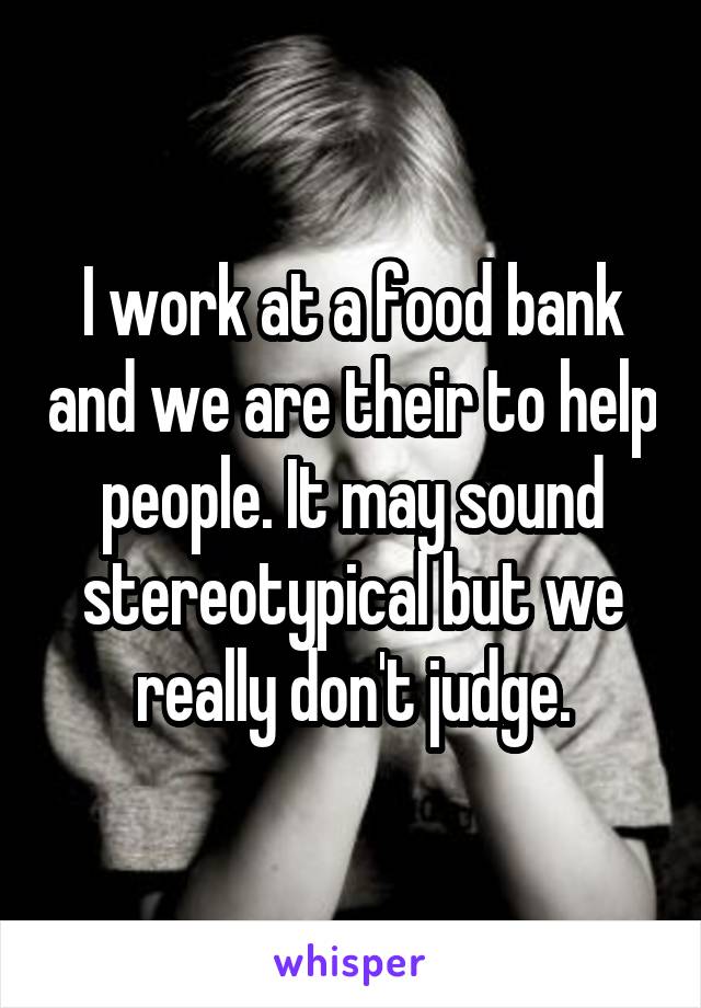 I work at a food bank and we are their to help people. It may sound stereotypical but we really don't judge.