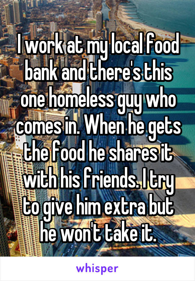 I work at my local food bank and there's this one homeless guy who comes in. When he gets the food he shares it with his friends. I try to give him extra but he won't take it.