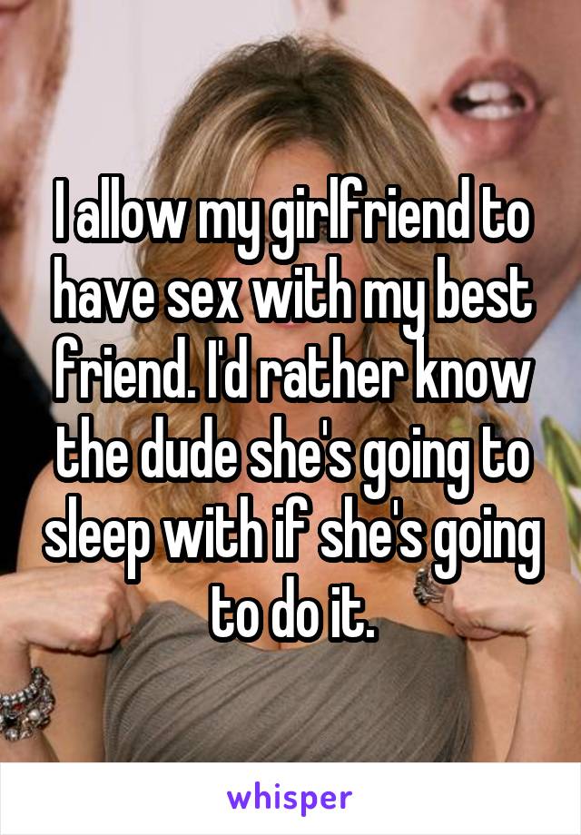 I allow my girlfriend to have sex with my best friend. I'd rather know the dude she's going to sleep with if she's going to do it.