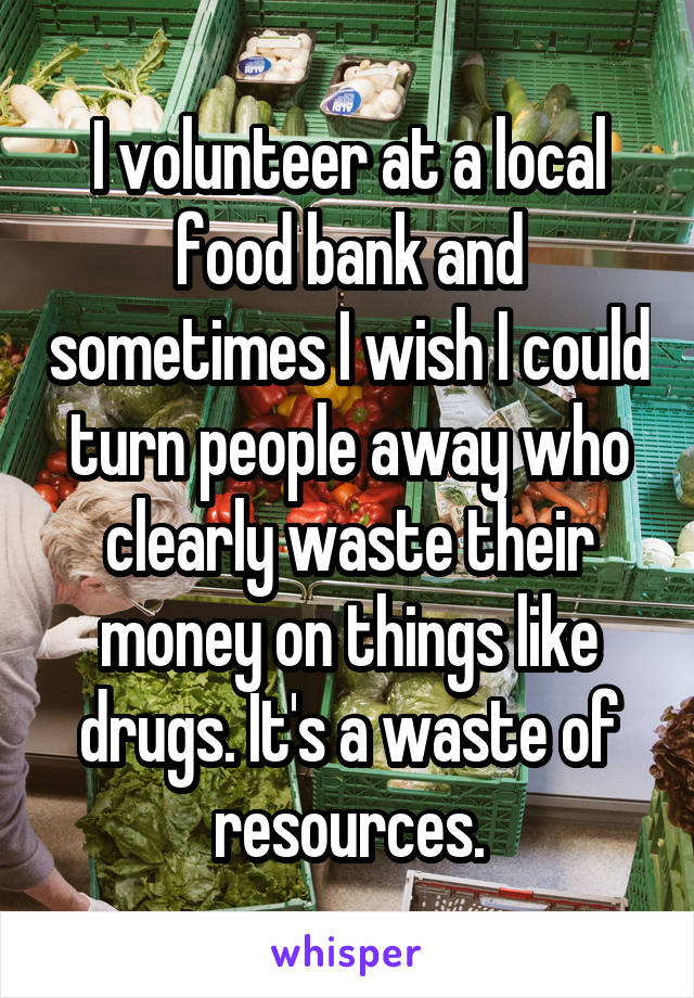 I volunteer at a local food bank and sometimes I wish I could turn people away who clearly waste their money on things like drugs. It's a waste of resources.