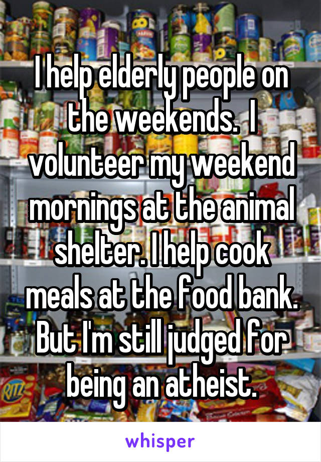 I help elderly people on the weekends.  I volunteer my weekend mornings at the animal shelter. I help cook meals at the food bank. But I'm still judged for being an atheist.