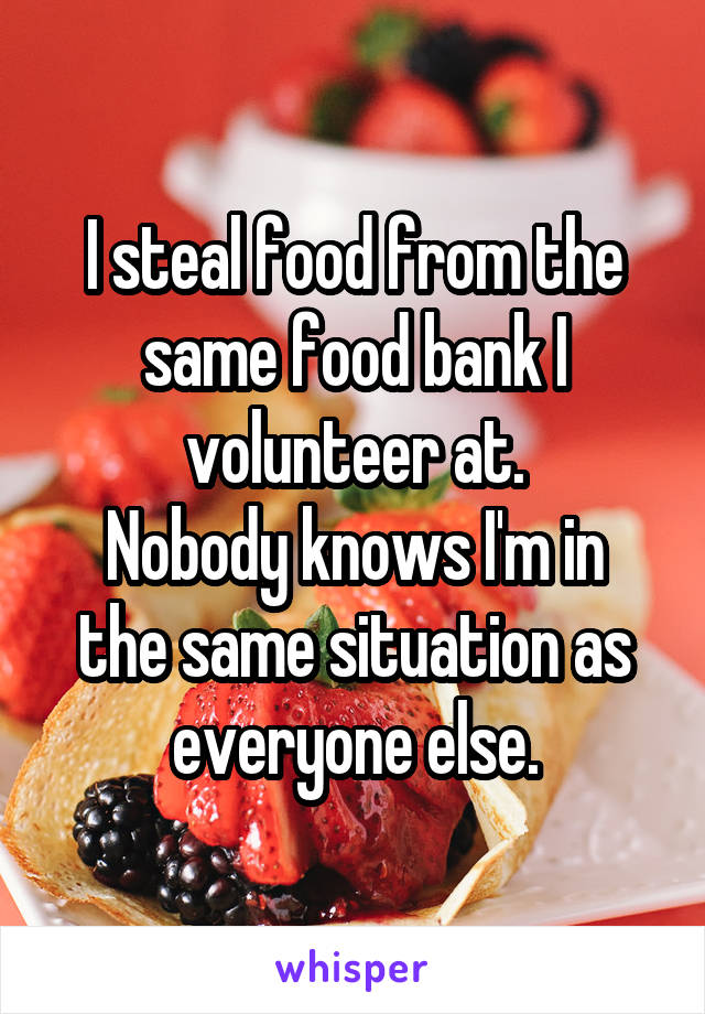 I steal food from the same food bank I volunteer at.
Nobody knows I'm in the same situation as everyone else.