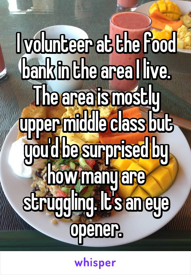 I volunteer at the food bank in the area I live. The area is mostly upper middle class but you'd be surprised by how many are struggling. It's an eye opener.