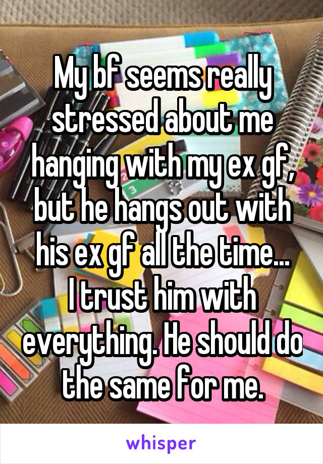 My bf seems really stressed about me hanging with my ex gf, but he hangs out with his ex gf all the time...
I trust him with everything. He should do the same for me.