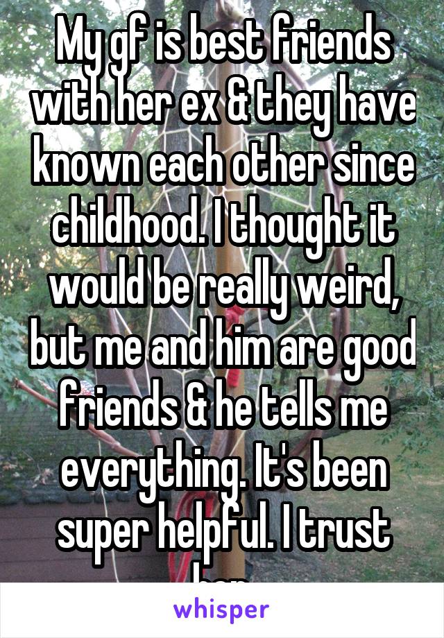 My gf is best friends with her ex & they have known each other since childhood. I thought it would be really weird, but me and him are good friends & he tells me everything. It's been super helpful. I trust her.