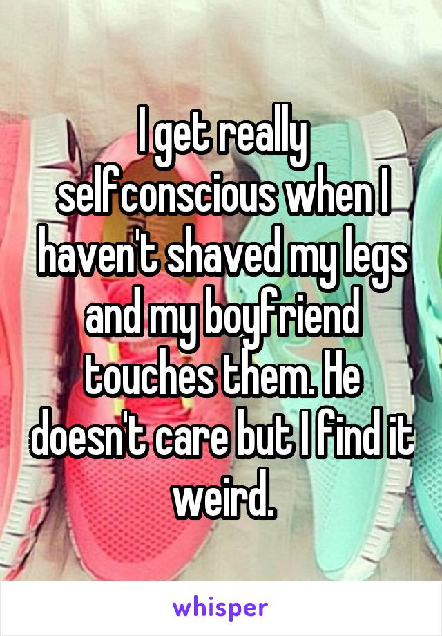 I get really selfconscious when I haven't shaved my legs and my boyfriend touches them. He doesn't care but I find it weird.