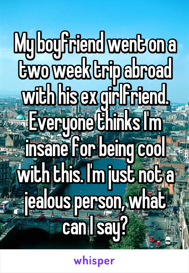 My boyfriend went on a two week trip abroad with his ex girlfriend. Everyone thinks I'm insane for being cool with this. I'm just not a jealous person, what can I say?