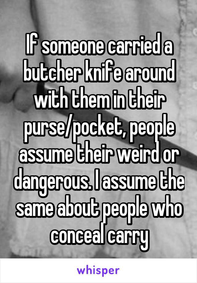 If someone carried a butcher knife around with them in their purse/pocket, people assume their weird or dangerous. I assume the same about people who conceal carry