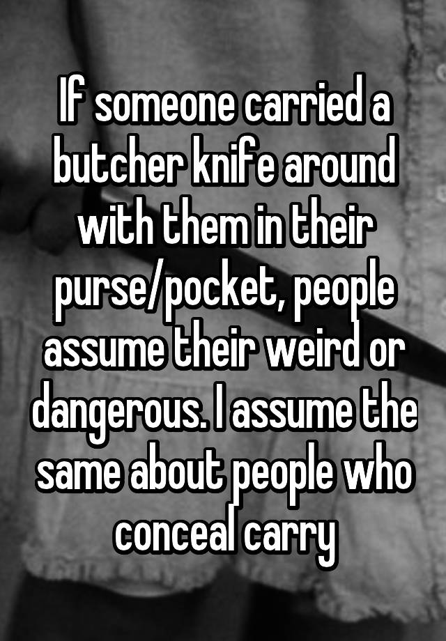 If someone carried a butcher knife around with them in their purse/pocket, people assume their weird or dangerous. I assume the same about people who conceal carry