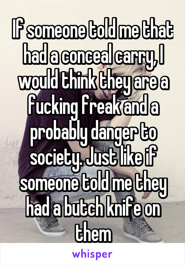 If someone told me that had a conceal carry, I would think they are a fucking freak and a probably danger to society. Just like if someone told me they had a butch knife on them