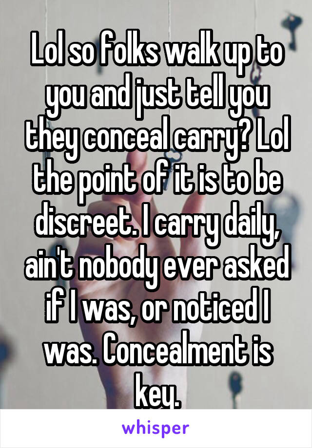 Lol so folks walk up to you and just tell you they conceal carry? Lol the point of it is to be discreet. I carry daily, ain't nobody ever asked if I was, or noticed I was. Concealment is key.