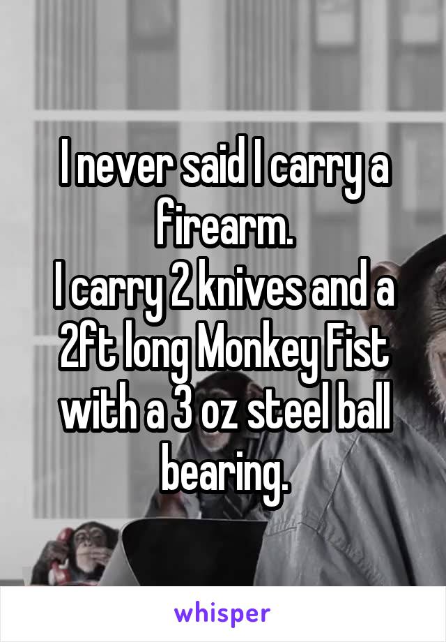 I never said I carry a firearm.
I carry 2 knives and a 2ft long Monkey Fist with a 3 oz steel ball bearing.