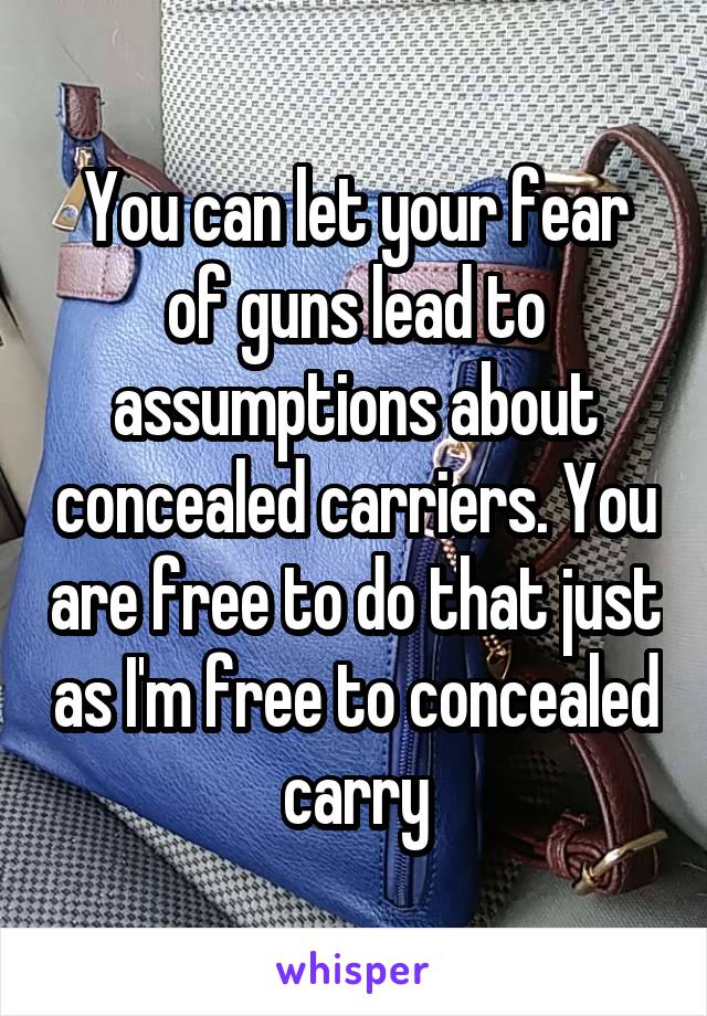 You can let your fear of guns lead to assumptions about concealed carriers. You are free to do that just as I'm free to concealed carry