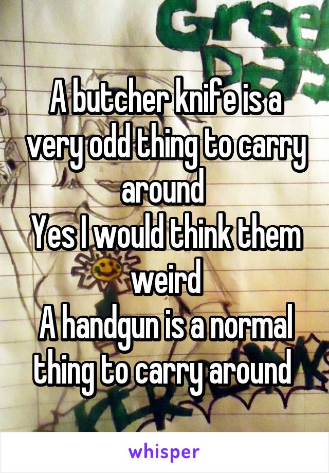 A butcher knife is a very odd thing to carry around 
Yes I would think them weird
A handgun is a normal thing to carry around 