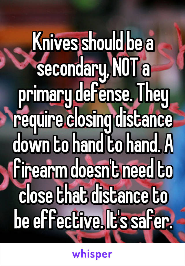 Knives should be a secondary, NOT a primary defense. They require closing distance down to hand to hand. A firearm doesn't need to close that distance to be effective. It's safer.