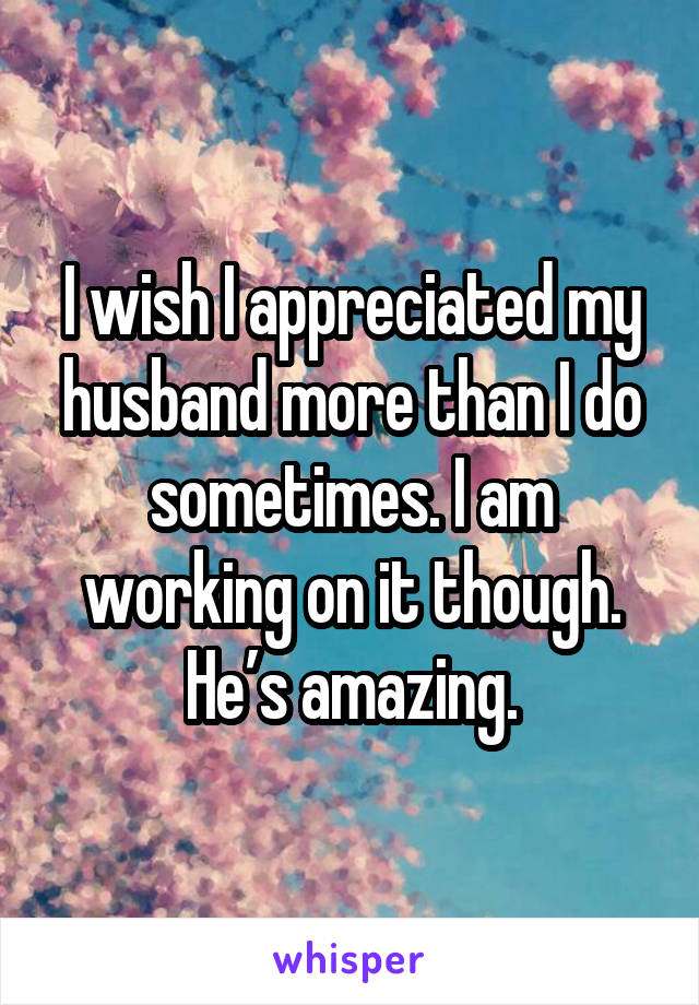I wish I appreciated my husband more than I do sometimes. I am working on it though. He’s amazing.