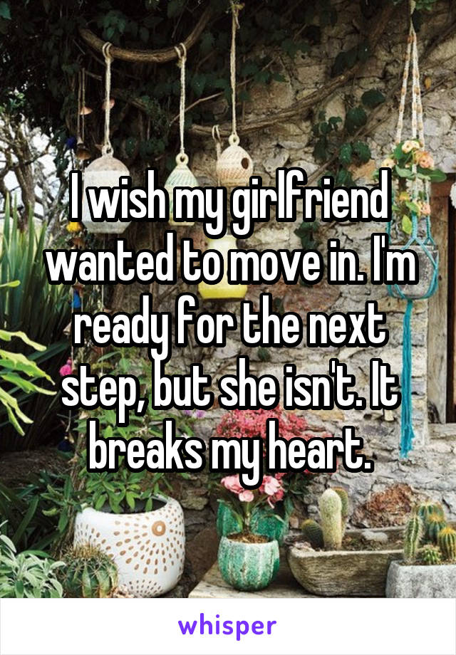 I wish my girlfriend wanted to move in. I'm ready for the next step, but she isn't. It breaks my heart.