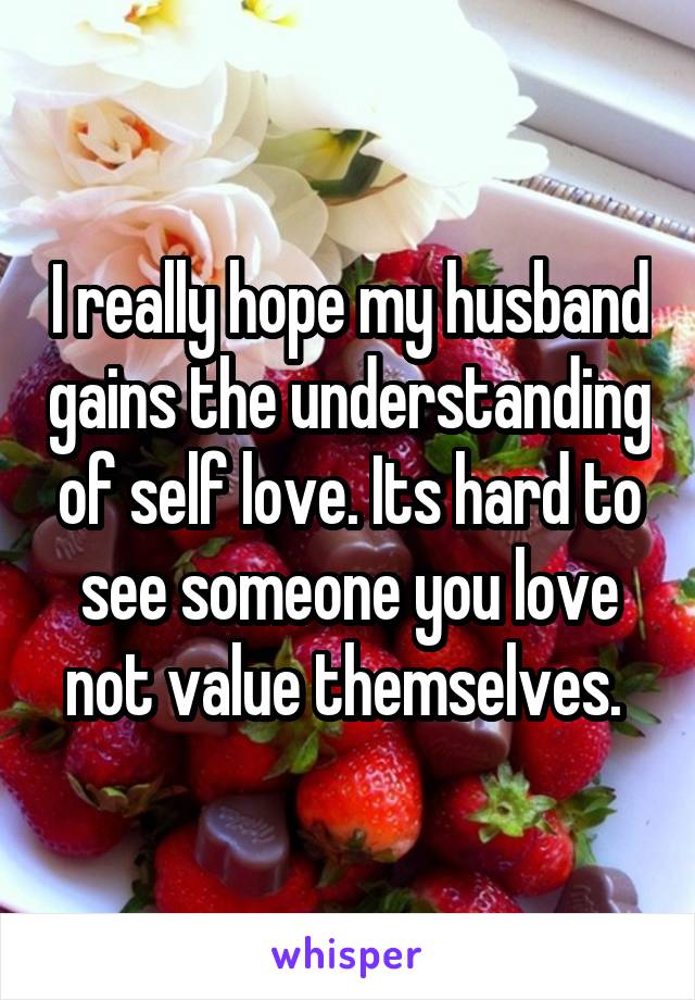 I really hope my husband gains the understanding of self love. Its hard to see someone you love not value themselves. 