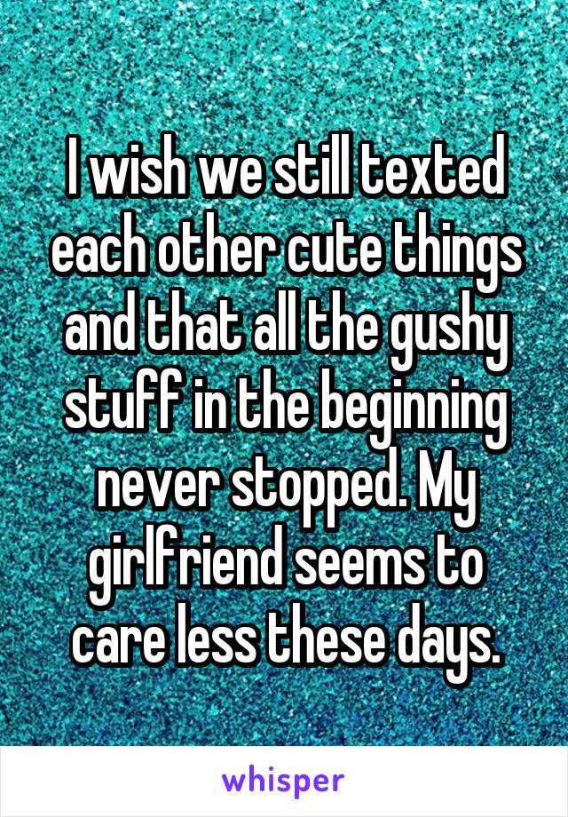 I wish we still texted each other cute things and that all the gushy stuff in the beginning never stopped. My girlfriend seems to care less these days.