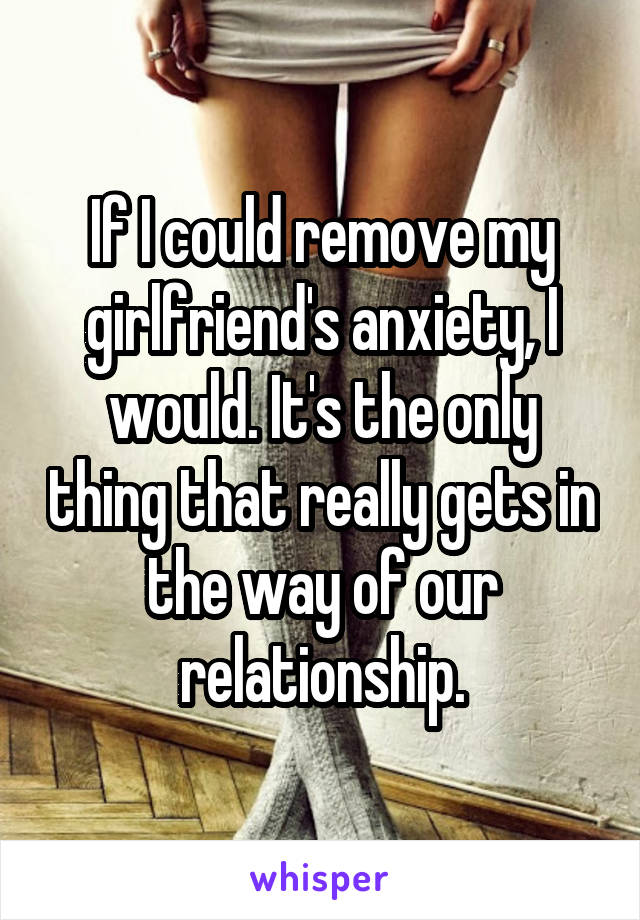 If I could remove my girlfriend's anxiety, I would. It's the only thing that really gets in the way of our relationship.