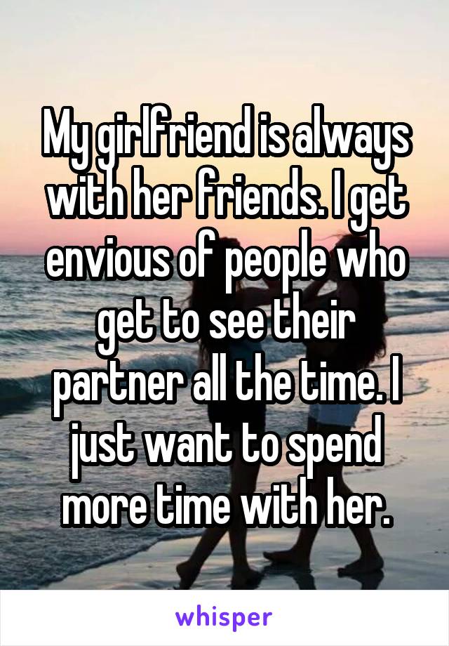 My girlfriend is always with her friends. I get envious of people who get to see their partner all the time. I just want to spend more time with her.