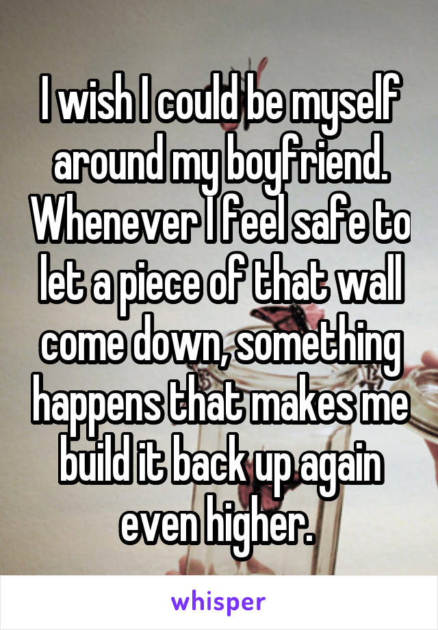 I wish I could be myself around my boyfriend. Whenever I feel safe to let a piece of that wall come down, something happens that makes me build it back up again even higher. 