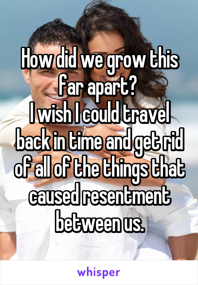 How did we grow this far apart? 
I wish I could travel back in time and get rid of all of the things that caused resentment between us.