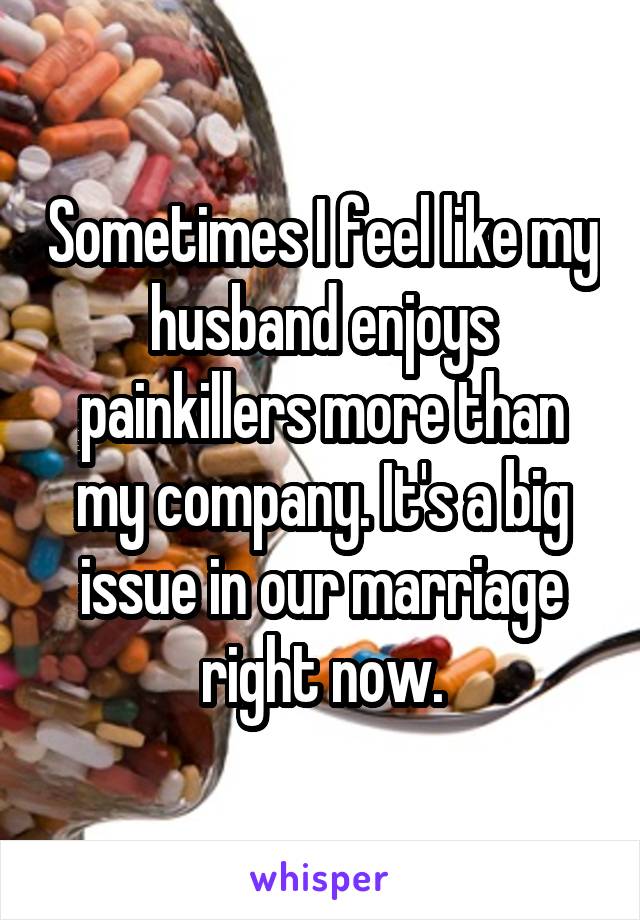 Sometimes I feel like my husband enjoys painkillers more than my company. It's a big issue in our marriage right now.