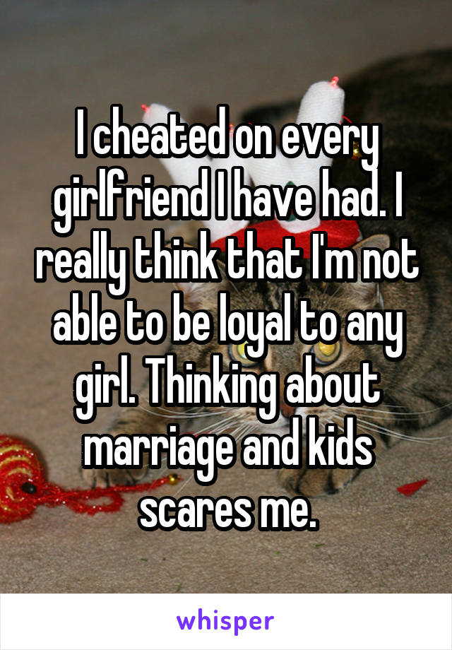 I cheated on every girlfriend I have had. I really think that I'm not able to be loyal to any girl. Thinking about marriage and kids scares me.