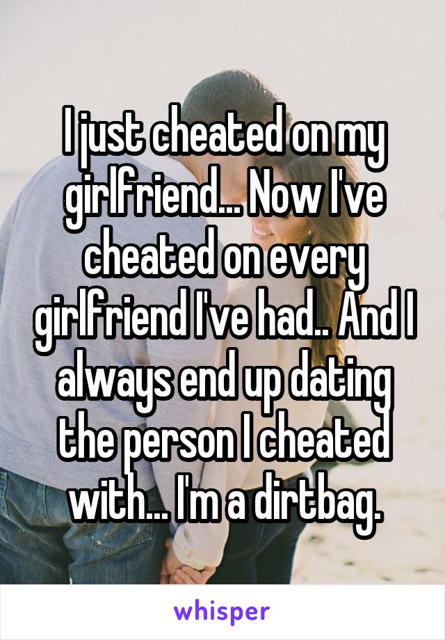 I just cheated on my girlfriend... Now I've cheated on every girlfriend I've had.. And I always end up dating the person I cheated with... I'm a dirtbag.