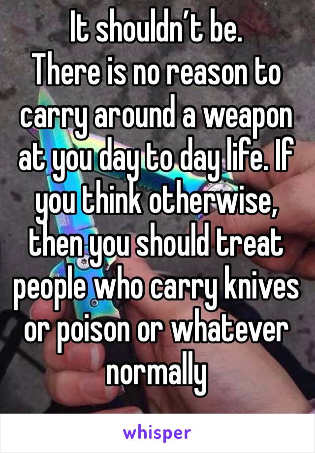 It shouldn’t be. 
There is no reason to carry around a weapon at you day to day life. If you think otherwise, then you should treat people who carry knives or poison or whatever normally